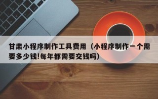 常州甘肃小程序制作工具费用（小程序制作一个需要多少钱!每年都需要交钱吗）