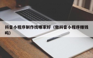 常州抖音小程序制作找哪家好（做抖音小程序赚钱吗）