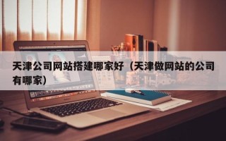 常州天津公司网站搭建哪家好（天津做网站的公司有哪家）