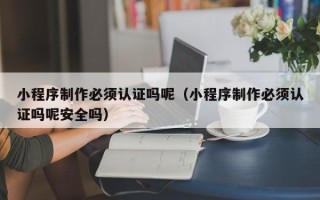 常州小程序制作必须认证吗呢（小程序制作必须认证吗呢安全吗）