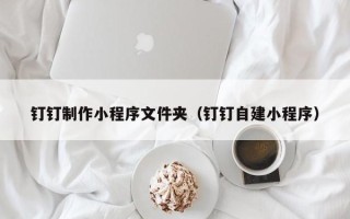 常州钉钉制作小程序文件夹（钉钉自建小程序）