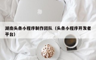 常州湖南头条小程序制作团队（头条小程序开发者平台）