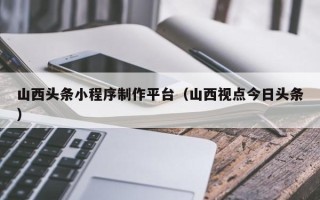 常州山西头条小程序制作平台（山西视点今日头条）